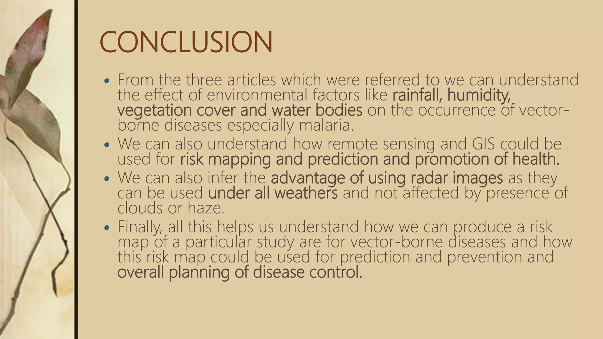 CONCLUSION
 From the three articles which were referred to we can understand
the effect of environmental factors like rainfall, humidity,
vegetation cover and water bodies on the occurrence of vector-
borne diseases especially malaria.
 We can also understand how remote sensing and GIS could be
used for risk mapping and prediction and promotion of health.
 We can also infer the advantage of using radar images as they
can be used under all weathers and not affected by presence of
clouds or haze.
 Finally, all this helps us understand how we can produce a risk
map of a particular study are for vector-borne diseases and how
this risk map could be used for prediction and prevention and
overall planning of disease control.
 