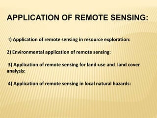 APPLICATION OF REMOTE SENSING:
1) Application of remote sensing in resource exploration:
2) Environmental application of remote sensing:
3) Application of remote sensing for land-use and land cover
analysis:
4) Application of remote sensing in local natural hazards:
 
