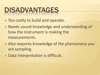 DISADVANTAGES
 Too costly to build and operate.
 Needs sound knowledge and understanding of
how the instrument is making the
measurements.
 Also requires knowledge of the phenomena you
are sampling.
 Data interpretation is difficult.
 