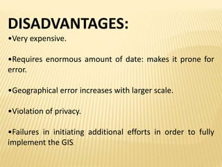 DISADVANTAGES:
•Very expensive.
•Requires enormous amount of date: makes it prone for
error.
•Geographical error increases with larger scale.
•Violation of privacy.
•Failures in initiating additional efforts in order to fully
implement the GIS.
 
