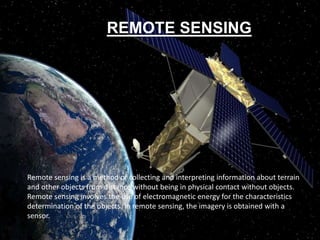 Remote sensing is a method of collecting and interpreting information about terrain
and other objects from distance without being in physical contact without objects.
Remote sensing involves the use of electromagnetic energy for the characteristics
determination of the objects. In remote sensing, the imagery is obtained with a
sensor.
REMOTE SENSING
 