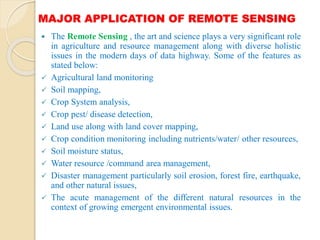 MAJOR APPLICATION OF REMOTE SENSING
 The Remote Sensing , the art and science plays a very significant role
in agriculture and resource management along with diverse holistic
issues in the modern days of data highway. Some of the features as
stated below:
 Agricultural land monitoring
 Soil mapping,
 Crop System analysis,
 Crop pest/ disease detection,
 Land use along with land cover mapping,
 Crop condition monitoring including nutrients/water/ other resources,
 Soil moisture status,
 Water resource /command area management,
 Disaster management particularly soil erosion, forest fire, earthquake,
and other natural issues,
 The acute management of the different natural resources in the
context of growing emergent environmental issues.
 