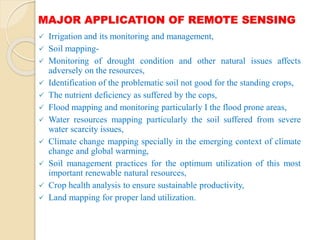 MAJOR APPLICATION OF REMOTE SENSING
 Irrigation and its monitoring and management,
 Soil mapping-
 Monitoring of drought condition and other natural issues affects
adversely on the resources,
 Identification of the problematic soil not good for the standing crops,
 The nutrient deficiency as suffered by the cops,
 Flood mapping and monitoring particularly I the flood prone areas,
 Water resources mapping particularly the soil suffered from severe
water scarcity issues,
 Climate change mapping specially in the emerging context of climate
change and global warming,
 Soil management practices for the optimum utilization of this most
important renewable natural resources,
 Crop health analysis to ensure sustainable productivity,
 Land mapping for proper land utilization.
 