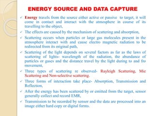 ENERGY SOURCE AND DATA CAPTURE
 Energy travels from the source either active or passive to target, it will
come in contact and interact with the atmosphere in course of its
travelling to the object,
 The effects are caused by the mechanism of scattering and absorption,
 Scattering occurs when particles or large gas molecules present in the
atmosphere interact with and cause electro magnetic radiation to be
redirected from its original path,
 Scattering of the light depends on several factors as far as the laws of
scattering of lights- wavelength of the radiation, the abundance of
particles or gases and the distance travel by the light during to and fro
movement,
 Three types of scattering re observed- Rayleigh Scattering, Mie
Scattering and Non-selective scattering.
 Three forms of interaction take place- Absorption, Transmission and
Reflection,
 After the energy has been scattered by or emitted from the target, sensor
generally collect and record EMR,
 Transmission to be recorded by sensor and the data are processed into an
image either hard copy or digital forms.
 