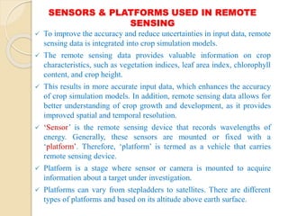 SENSORS & PLATFORMS USED IN REMOTE
SENSING
 To improve the accuracy and reduce uncertainties in input data, remote
sensing data is integrated into crop simulation models.
 The remote sensing data provides valuable information on crop
characteristics, such as vegetation indices, leaf area index, chlorophyll
content, and crop height.
 This results in more accurate input data, which enhances the accuracy
of crop simulation models. In addition, remote sensing data allows for
better understanding of crop growth and development, as it provides
improved spatial and temporal resolution.
 ‘Sensor’ is the remote sensing device that records wavelengths of
energy. Generally, these sensors are mounted or fixed with a
‘platform’. Therefore, ‘platform’ is termed as a vehicle that carries
remote sensing device.
 Platform is a stage where sensor or camera is mounted to acquire
information about a target under investigation.
 Platforms can vary from stepladders to satellites. There are different
types of platforms and based on its altitude above earth surface.
 