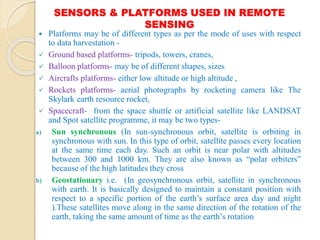 SENSORS & PLATFORMS USED IN REMOTE
SENSING
 Platforms may be of different types as per the mode of uses with respect
to data harvestation -
 Ground based platforms- tripods, towers, cranes,
 Balloon platforms- may be of different shapes, sizes
 Aircrafts platforms- either low altitude or high altitude ,
 Rockets platforms- aerial photographs by rocketing camera like The
Skylark earth resource rocket,
 Spacecraft- from the space shuttle or artificial satellite like LANDSAT
and Spot satellite programme, it may be two types-
a) Sun synchronous (In sun-synchronous orbit, satellite is orbiting in
synchronous with sun. In this type of orbit, satellite passes every location
at the same time each day. Such an orbit is near polar with altitudes
between 300 and 1000 km. They are also known as “polar orbiters”
because of the high latitudes they cross
b) Geostationary i.e. (In geosynchronous orbit, satellite in synchronous
with earth. It is basically designed to maintain a constant position with
respect to a specific portion of the earth’s surface area day and night
).These satellites move along in the same direction of the rotation of the
earth, taking the same amount of time as the earth’s rotation
 