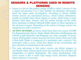 SENSORS & PLATFORMS USED IN REMOTE
SENSING
 Sensor is a device that gathers energy (EMR or other), converts it into
a signal and presents it in a form suitable for obtaining information
about the target under investigation. According to Jensen (2000),
remote sensors are mechanical devices, which collect information,
usually in storable form, about objects or scenes, while being at some
distance from them. Sensors used for remote sensing can be either
those operating in Optical Infrared (OIR) region or those operating in
the microwave region. Depending on the source of energy, sensors are
categorized as active or passive:
 ACTIVE SENSORS are those, which have their own source of EMR
for illuminating the objects. Radar (Radio Detection and Ranging) and
LiDAR (Light Detection and Ranging) are some examples of active
sensor. Photographic camera becomes an active sensor when used with
a flash bulb. Radar is composed of a transmitter and a receiver. The
transmitter emits a wave, which hits objects in the environment and
gets reflected or echoed back to the receiver.
 The main advantage is that active sensors can obtain imagery in
wavebands where natural signal levels are extremely low and also are
independent of natural illumination. The major disadvantage with
active sensor is that it needs high energy levels, therefore adequate
inputs of power is necessary.
 