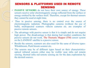 SENSORS & PLATFORMS USED IN REMOTE
SENSING
 PASSIVE SENSORS do not have their own source of energy. These
sensors receive solar electromagnetic energy reflected from the surface or
energy emitted by the surface itself. Therefore, except for thermal sensors
they cannot be used at night time.
 Thus in passive sensing, there is no control over the source of
electromagnetic radiation. Photographic cameras (without the use of
bulb), multispectral scanners vidicon cameras etc. are examples of
passive remote sensors.
 The advantage with passive sensor is that it is simple and do not require
high power. The disadvantage is that during bad weather conditions the
passive sensors do not work. The Thematic Mapper (TM) sensor system
on the LANDSAT satellite is a passive sensor.
 Beside the sensors, scanners are also used for the same of diverse types-
Whiskbroom, Push broom scanner etc.
 The sensors may be of different types based on their characteristics-
optical infrared sensors either may be visible/ near infra red remote
sensing, thermal infra red remote sensing etc for the data exploration by
the desired sources.
 
