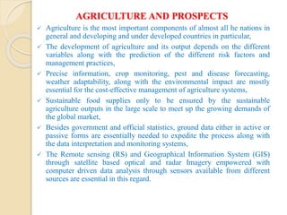 AGRICULTURE AND PROSPECTS
 Agriculture is the most important components of almost all he nations in
general and developing and under developed countries in particular,
 The development of agriculture and its output depends on the different
variables along with the prediction of the different risk factors and
management practices,
 Precise information, crop monitoring, pest and disease forecasting,
weather adaptability, along with the environmental impact are mostly
essential for the cost-effective management of agriculture systems,
 Sustainable food supplies only to be ensured by the sustainable
agriculture outputs in the large scale to meet up the growing demands of
the global market,
 Besides government and official statistics, ground data either in active or
passive forms are essentially needed to expedite the process along with
the data interpretation and monitoring systems,
 The Remote sensing (RS) and Geographical Information System (GIS)
through satellite based optical and radar Imagery empowered with
computer driven data analysis through sensors available from different
sources are essential in this regard.
 