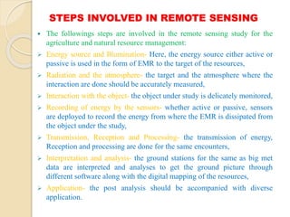 STEPS INVOLVED IN REMOTE SENSING
 The followings steps are involved in the remote sensing study for the
agriculture and natural resource management:
 Energy source and Illumination- Here, the energy source either active or
passive is used in the form of EMR to the target of the resources,
 Radiation and the atmosphere- the target and the atmosphere where the
interaction are done should be accurately measured,
 Interaction with the object- the object under study is delicately monitored,
 Recording of energy by the sensors- whether active or passive, sensors
are deployed to record the energy from where the EMR is dissipated from
the object under the study,
 Transmission, Reception and Processing- the transmission of energy,
Reception and processing are done for the same encounters,
 Interpretation and analysis- the ground stations for the same as big met
data are interpreted and analyses to get the ground picture through
different software along with the digital mapping of the resources,
 Application- the post analysis should be accompanied with diverse
application.
 