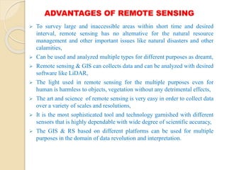 ADVANTAGES OF REMOTE SENSING
 To survey large and inaccessible areas within short time and desired
interval, remote sensing has no alternative for the natural resource
management and other important issues like natural disasters and other
calamities,
 Can be used and analyzed multiple types for different purposes as dreamt,
 Remote sensing & GIS can collects data and can be analyzed with desired
software like LiDAR,
 The light used in remote sensing for the multiple purposes even for
human is harmless to objects, vegetation without any detrimental effects,
 The art and science of remote sensing is very easy in order to collect data
over a variety of scales and resolutions,
 It is the most sophisticated tool and technology garnished with different
sensors that is highly dependable with wide degree of scientific accuracy,
 The GIS & RS based on different platforms can be used for multiple
purposes in the domain of data revolution and interpretation.
 