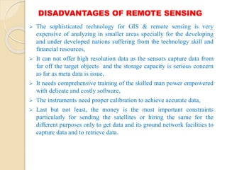 DISADVANTAGES OF REMOTE SENSING
 The sophisticated technology for GIS & remote sensing is very
expensive of analyzing in smaller areas specially for the developing
and under developed nations suffering from the technology skill and
financial resources,
 It can not offer high resolution data as the sensors capture data from
far off the target objects and the storage capacity is serious concern
as far as meta data is issue,
 It needs comprehensive training of the skilled man power empowered
with delicate and costly software,
 The instruments need proper calibration to achieve accurate data,
 Last but not least, the money is the most important constraints
particularly for sending the satellites or hiring the same for the
different purposes only to get data and its ground network facilities to
capture data and to retrieve data.
 