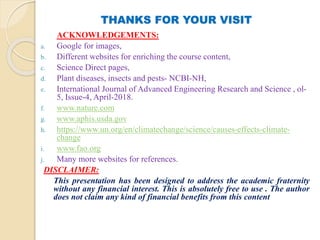 THANKS FOR YOUR VISIT
ACKNOWLEDGEMENTS:
a. Google for images,
b. Different websites for enriching the course content,
c. Science Direct pages,
d. Plant diseases, insects and pests- NCBI-NH,
e. International Journal of Advanced Engineering Research and Science , ol-
5, Issue-4, April-2018.
f. www.nature.com
g. www.aphis.usda.gov
h. https://www.un.org/en/climatechange/science/causes-effects-climate-
change
i. www.fao.org
j. Many more websites for references.
DISCLAIMER:
This presentation has been designed to address the academic fraternity
without any financial interest. This is absolutely free to use . The author
does not claim any kind of financial benefits from this content
 