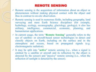 REMOTE SENSING
 Remote sensing is the acquisition of information about an object or
phenomenon without making physical contact with the object and
thus in contrast to on-site observation.
 Remote sensing is used in numerous fields, including geography, land
surveying and most Earth Science disciplines (for example,
hydrology, ecology, oceanography, glaciology, geology); it also has
military, intelligence, commercial, economic, planning, and
humanitarian applications.
 In current usage, the term “Remote Sensing" generally refers to the
use of satellite- or aircraft-based sensor technologies to detect and
classify objects on Earth, including on the surface and in the
atmosphere and oceans, based on propagated signals (e.g.
electromagnetic radiation).
 It may be split into "active" remote sensing (i.e., when a signal is
emitted by a satellite or aircraft and its reflection by the object is
detected by the sensor) and "passive" remote sensing (i.e., when the
reflection of sunlight is detected by the sensor).
 