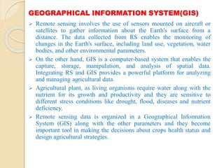 GEOGRAPHICAL INFORMATION SYSTEM(GIS)
 Remote sensing involves the use of sensors mounted on aircraft or
satellites to gather information about the Earth's surface from a
distance. The data collected from RS enables the monitoring of
changes in the Earth's surface, including land use, vegetation, water
bodies, and other environmental parameters.
 On the other hand, GIS is a computer-based system that enables the
capture, storage, manipulation, and analysis of spatial data.
Integrating RS and GIS provides a powerful platform for analyzing
and managing agricultural data.
 Agricultural plant, as living organisms require water along with the
nutrient for its growth and productivity and they are sensitive to
different stress conditions like drought, flood, diseases and nutrient
deficiency.
 Remote sensing data is organized in a Geographical Information
System (GIS) along with the other parameters and they become
important tool in making the decisions about crops health status and
design agricultural strategies.
 