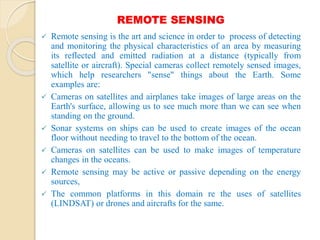 REMOTE SENSING
 Remote sensing is the art and science in order to process of detecting
and monitoring the physical characteristics of an area by measuring
its reflected and emitted radiation at a distance (typically from
satellite or aircraft). Special cameras collect remotely sensed images,
which help researchers "sense" things about the Earth. Some
examples are:
 Cameras on satellites and airplanes take images of large areas on the
Earth's surface, allowing us to see much more than we can see when
standing on the ground.
 Sonar systems on ships can be used to create images of the ocean
floor without needing to travel to the bottom of the ocean.
 Cameras on satellites can be used to make images of temperature
changes in the oceans.
 Remote sensing may be active or passive depending on the energy
sources,
 The common platforms in this domain re the uses of satellites
(LINDSAT) or drones and aircrafts for the same.
 