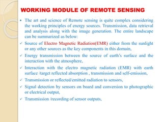 WORKING MODULE OF REMOTE SENSING
 The art and science of Remote sensing is quite complex considering
the working principles of energy sources. Transmission, data retrieval
and analysis along with the image generation. The entire landscape
can be summarized as below:
 Source of Electro Magnetic Radiation(EMR) either from the sunlight
or any other sources as the key components in this domain,
 Energy transmission between the source of earth’s surface and the
interaction with the atmosphere,
 Interaction with the electro magnetic radiation (EMR) with earth
surface /target reflected absorption , transmission and self-emission,
 Transmission or reflected/emitted radiation to sensors,
 Signal detection by sensors on board and conversion to photographic
or electrical output,
 Transmission /recording of sensor outputs,
 