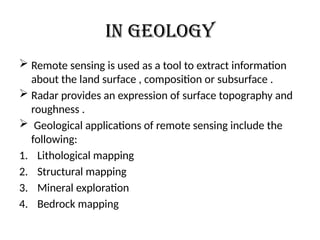 In geology
 Remote sensing is used as a tool to extract information
about the land surface , composition or subsurface .
 Radar provides an expression of surface topography and
roughness .
 Geological applications of remote sensing include the
following:
1. Lithological mapping
2. Structural mapping
3. Mineral exploration
4. Bedrock mapping
 