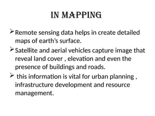 In mapping
Remote sensing data helps in create detailed
maps of earth’s surface.
Satellite and aerial vehicles capture image that
reveal land cover , elevation and even the
presence of buildings and roads.
 this information is vital for urban planning ,
infrastructure development and resource
management.
 