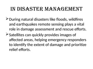 In disaster management
During natural disasters like floods, wildfires
and earthquakes remote sensing plays a vital
role in damage assessment and rescue efforts.
Satellites can quickly provides images of
affected areas, helping emergency responders
to identify the extent of damage and prioritize
relief efforts.
 