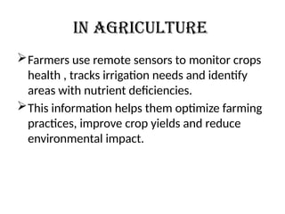 In Agriculture
Farmers use remote sensors to monitor crops
health , tracks irrigation needs and identify
areas with nutrient deficiencies.
This information helps them optimize farming
practices, improve crop yields and reduce
environmental impact.
 