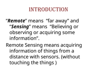 INTRODUCTION
“Remote” means “far away” and
“Sensing” means “Believing or
observing or acquiring some
information”.
Remote Sensing means acquiring
information of things from a
distance with sensors. (without
touching the things )
 