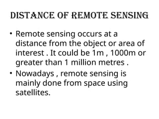 Distance of remote sensing
• Remote sensing occurs at a
distance from the object or area of
interest . It could be 1m , 1000m or
greater than 1 million metres .
• Nowadays , remote sensing is
mainly done from space using
satellites.
 
