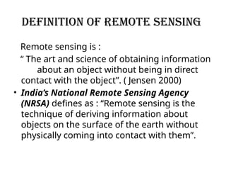 Definition of remote sensing
Remote sensing is :
“ The art and science of obtaining information
about an object without being in direct
contact with the object”. ( Jensen 2000)
• India’s National Remote Sensing Agency
(NRSA) defines as : “Remote sensing is the
technique of deriving information about
objects on the surface of the earth without
physically coming into contact with them”.
 