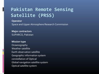 Pakistan Remote Sensing
Satellite (PRSS)
Operator
Space and Upper Atmosphere Research Commission

Major contractors
SUPARCO, Pakistan

Mission type
Oceanography
Weather satellite
Earth observation satellite
Geographic information system
constellation of Optical
Global navigation satellite system
Optical satellite system
 
