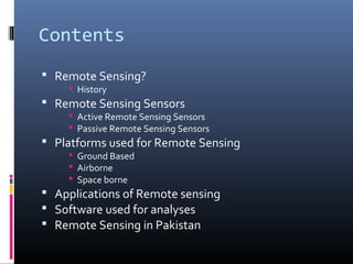 Contents
 Remote Sensing?
     History
 Remote Sensing Sensors
     Active Remote Sensing Sensors
     Passive Remote Sensing Sensors
 Platforms used for Remote Sensing
     Ground Based
     Airborne
     Space borne
 Applications of Remote sensing
 Software used for analyses
 Remote Sensing in Pakistan
 