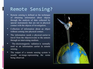 Remote Sensing?
   Remote sensing is defined as the technique
    of obtaining information about objects
    through the analysis of data collected by
    special instruments that are not in physical
    contact with the objects of investigation.
   Collection of information about an object
    without coming into physical contact.
   The information needs a physical carrier to
    travel from the objects/events to the sensors
    through an intervening medium.
    The electromagnetic radiation is normally
    used as an information carrier in remote
    sensing.
   The output of a remote sensing system is
    usually an image representing the scene
    being observed.
 