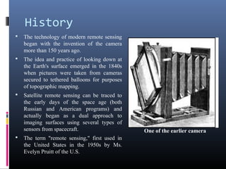 History
   The technology of modern remote sensing
    began with the invention of the camera
    more than 150 years ago.
   The idea and practice of looking down at
    the Earth's surface emerged in the 1840s
    when pictures were taken from cameras
    secured to tethered balloons for purposes
    of topographic mapping.
   Satellite remote sensing can be traced to
    the early days of the space age (both
    Russian and American programs) and
    actually began as a dual approach to
    imaging surfaces using several types of
    sensors from spacecraft.                    One of the earlier camera
   The term "remote sensing," first used in
    the United States in the 1950s by Ms.
    Evelyn Pruitt of the U.S.
 