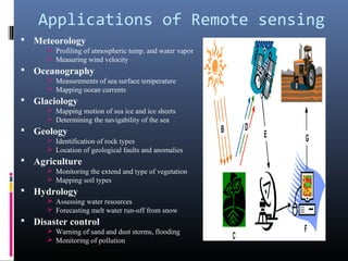 Applications of Remote sensing
 Meteorology
       Profiling of atmospheric temp. and water vapor
       Measuring wind velocity
 Oceanography
       Measurements of sea surface temperature
       Mapping ocean currents
 Glaciology
       Mapping motion of sea ice and ice sheets
       Determining the navigability of the sea
 Geology
       Identification of rock types
       Location of geological faults and anomalies
 Agriculture
       Monitoring the extend and type of vegetation
       Mapping soil types
 Hydrology
       Assessing water resources
       Forecasting melt water run-off from snow
 Disaster control
       Warning of sand and dust storms, flooding
       Monitoring of pollution
 