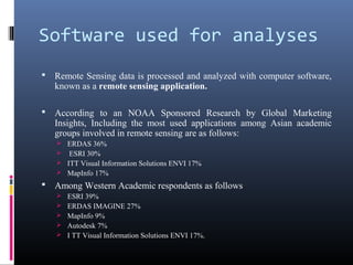Software used for analyses
   Remote Sensing data is processed and analyzed with computer software,
    known as a remote sensing application.

   According to an NOAA Sponsored Research by Global Marketing
    Insights, Including the most used applications among Asian academic
    groups involved in remote sensing are as follows:
     ERDAS 36%
     ESRI 30%
     ITT Visual Information Solutions ENVI 17%
     MapInfo 17%
   Among Western Academic respondents as follows
       ESRI 39%
       ERDAS IMAGINE 27%
       MapInfo 9%
       Autodesk 7%
       I TT Visual Information Solutions ENVI 17%.
 