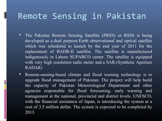 Remote Sensing in Pakistan
 The Pakistan Remote Sensing Satellite (PRSS) or RSSS is being
  developed as a dual purpose Earth observational and optical satellite
  which was scheduled to launch by the end year of 2011 for the
  replacement of BADR-II satellite. The satellite is manufactured
  indigenously in Lahore SUPARCO center. The satellite is equipped
  with very high resolution radio meter and a SAR.(Synthetic Aperture
  RADAR)
 Remote-sensing-based climate and flood warning technology is to
  upgrade flood management of Pakistan. The project will help build
  the capacity of Pakistan Meteorological Department and other
  agencies responsible for flood forecasting, early warning and
  management at the national, provincial and district levels. UNESCO,
  with the financial assistance of Japan, is introducing the system at a
  cost of 3.5 million dollar. The system is expected to be completed by
  2013.
 