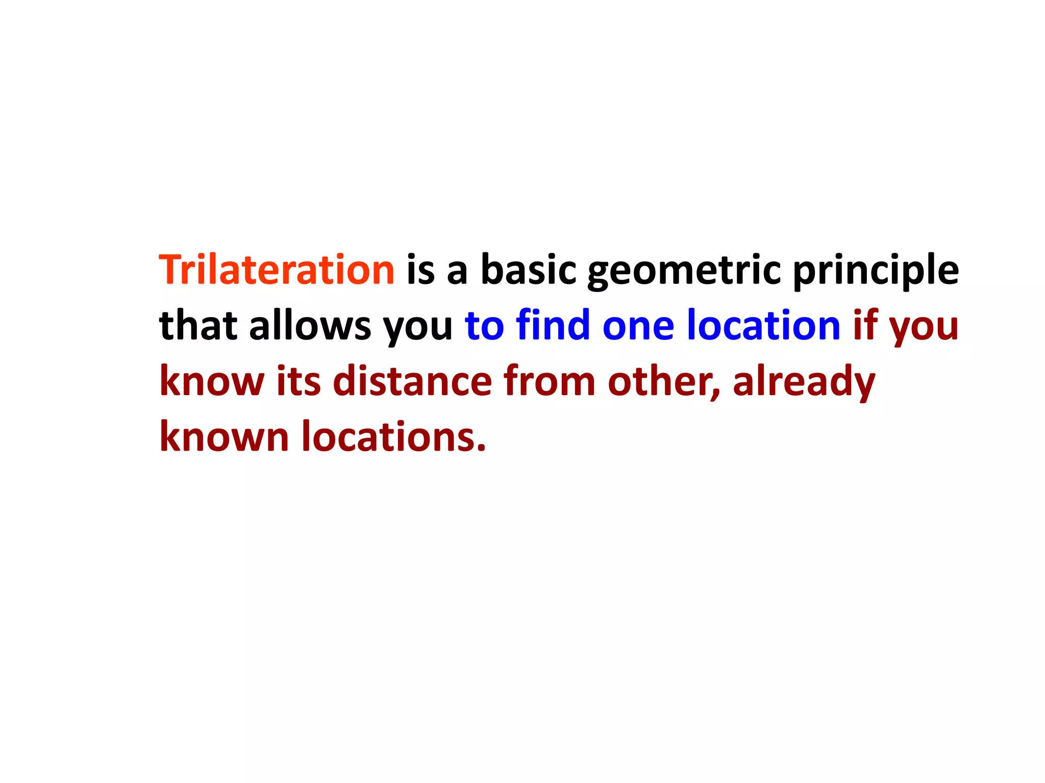 Trilateration is a basic geometric principle
that allows you to find one location if you
know its distance from other, already
known locations.
 