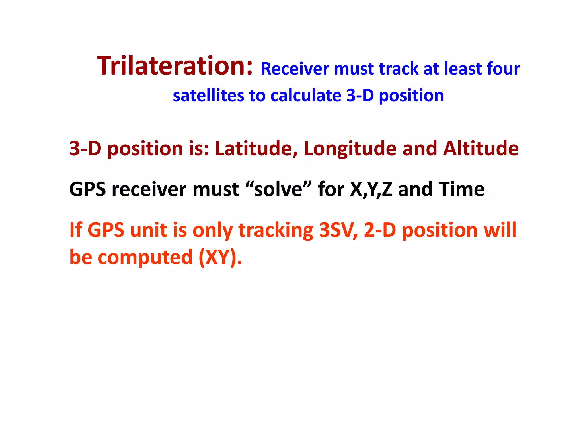 Trilateration: Receiver must track at least four
           satellites to calculate 3-D position

3-D position is: Latitude, Longitude and Altitude
GPS receiver must “solve” for X,Y,Z and Time
If GPS unit is only tracking 3SV, 2-D position will
be computed (XY).
 