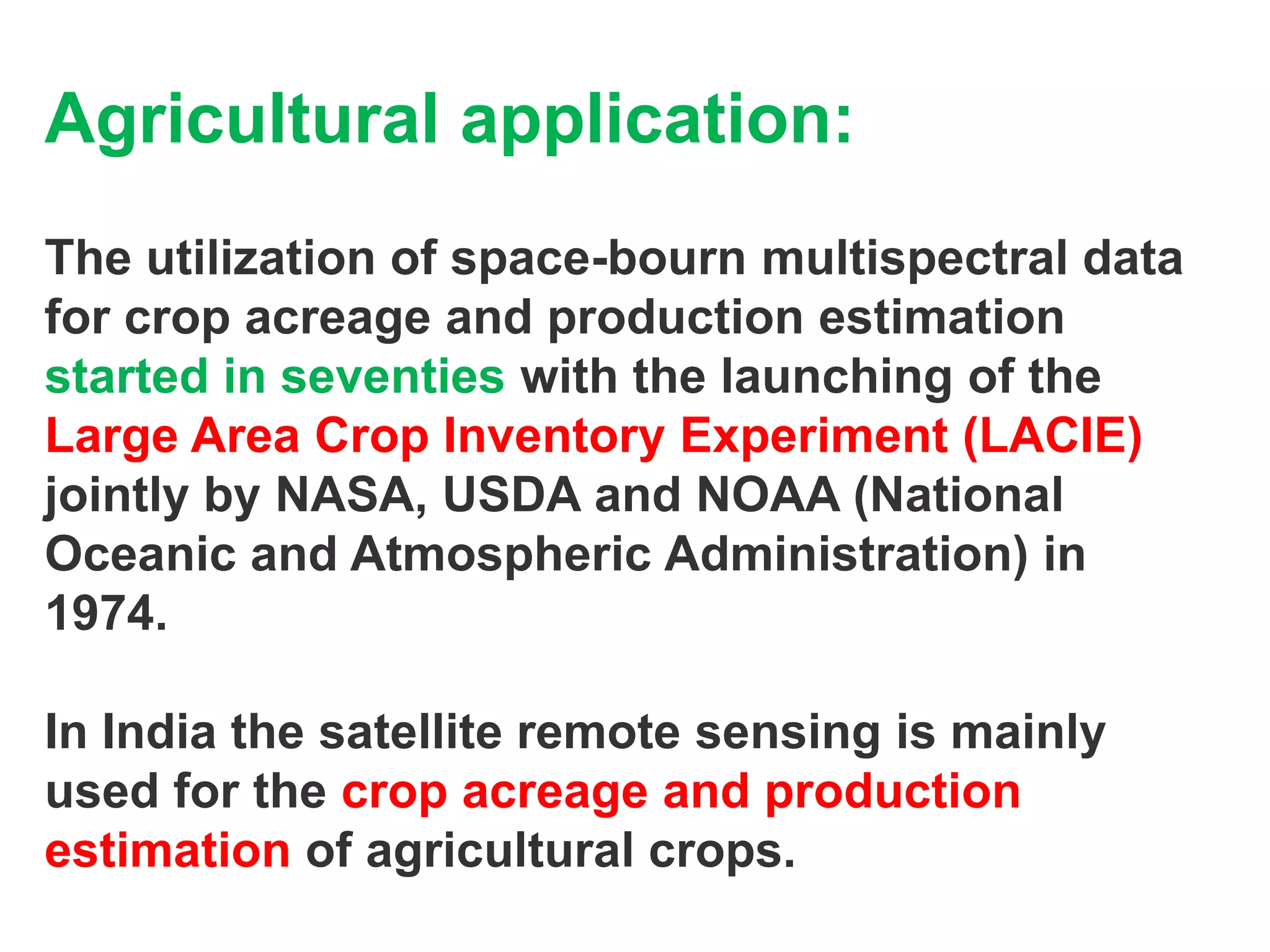 Agricultural application:
The utilization of space-bourn multispectral data
for crop acreage and production estimation
started in seventies with the launching of the
Large Area Crop Inventory Experiment (LACIE)
jointly by NASA, USDA and NOAA (National
Oceanic and Atmospheric Administration) in
1974.

In India the satellite remote sensing is mainly
used for the crop acreage and production
estimation of agricultural crops.
 