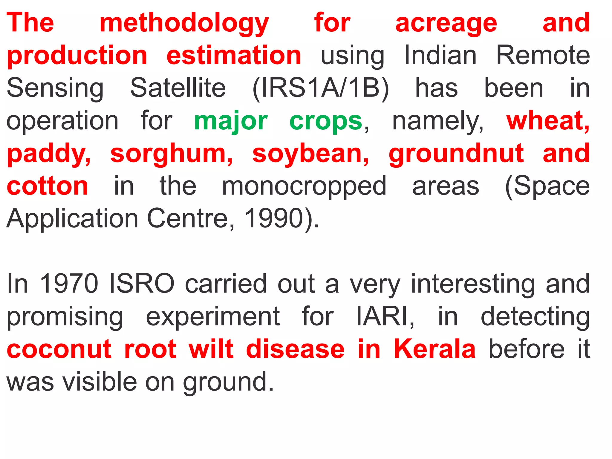 The     methodology      for acreage  and
production estimation using Indian Remote
Sensing Satellite (IRS1A/1B) has been in
operation for major crops, namely, wheat,
paddy, sorghum, soybean, groundnut and
cotton in the monocropped areas (Space
Application Centre, 1990).

In 1970 ISRO carried out a very interesting and
promising experiment for IARI, in detecting
coconut root wilt disease in Kerala before it
was visible on ground.
 