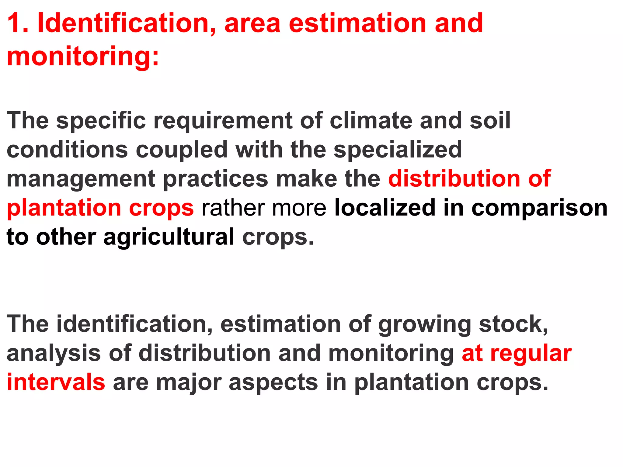 1. Identification, area estimation and
monitoring:

The specific requirement of climate and soil
conditions coupled with the specialized
management practices make the distribution of
plantation crops rather more localized in comparison
to other agricultural crops.


The identification, estimation of growing stock,
analysis of distribution and monitoring at regular
intervals are major aspects in plantation crops.
 