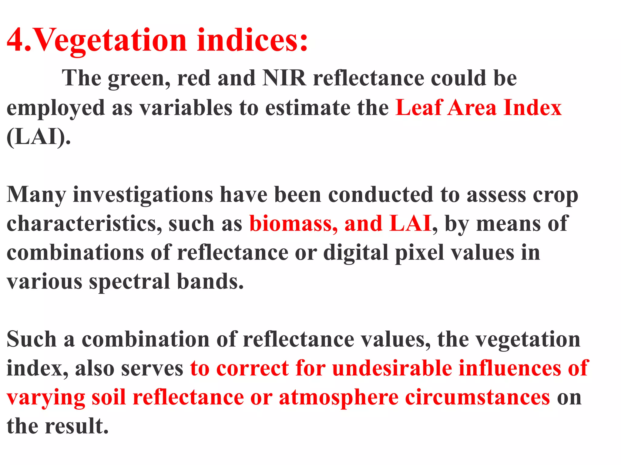 4.Vegetation indices:
     The green, red and NIR reflectance could be
employed as variables to estimate the Leaf Area Index
(LAI).

Many investigations have been conducted to assess crop
characteristics, such as biomass, and LAI, by means of
combinations of reflectance or digital pixel values in
various spectral bands.

Such a combination of reflectance values, the vegetation
index, also serves to correct for undesirable influences of
varying soil reflectance or atmosphere circumstances on
the result.
 