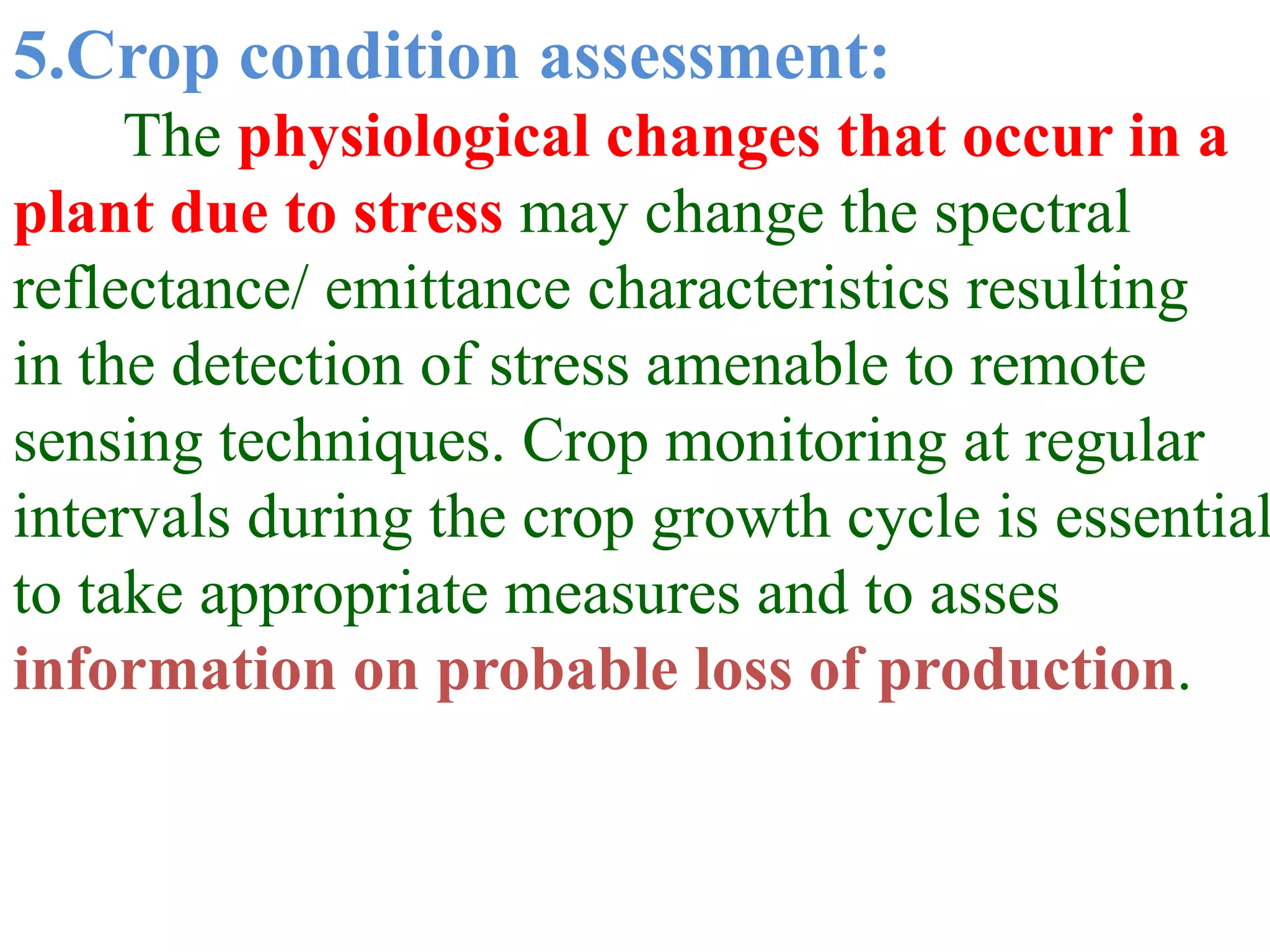 5.Crop condition assessment:
     The physiological changes that occur in a
plant due to stress may change the spectral
reflectance/ emittance characteristics resulting
in the detection of stress amenable to remote
sensing techniques. Crop monitoring at regular
intervals during the crop growth cycle is essential
to take appropriate measures and to asses
information on probable loss of production.
 