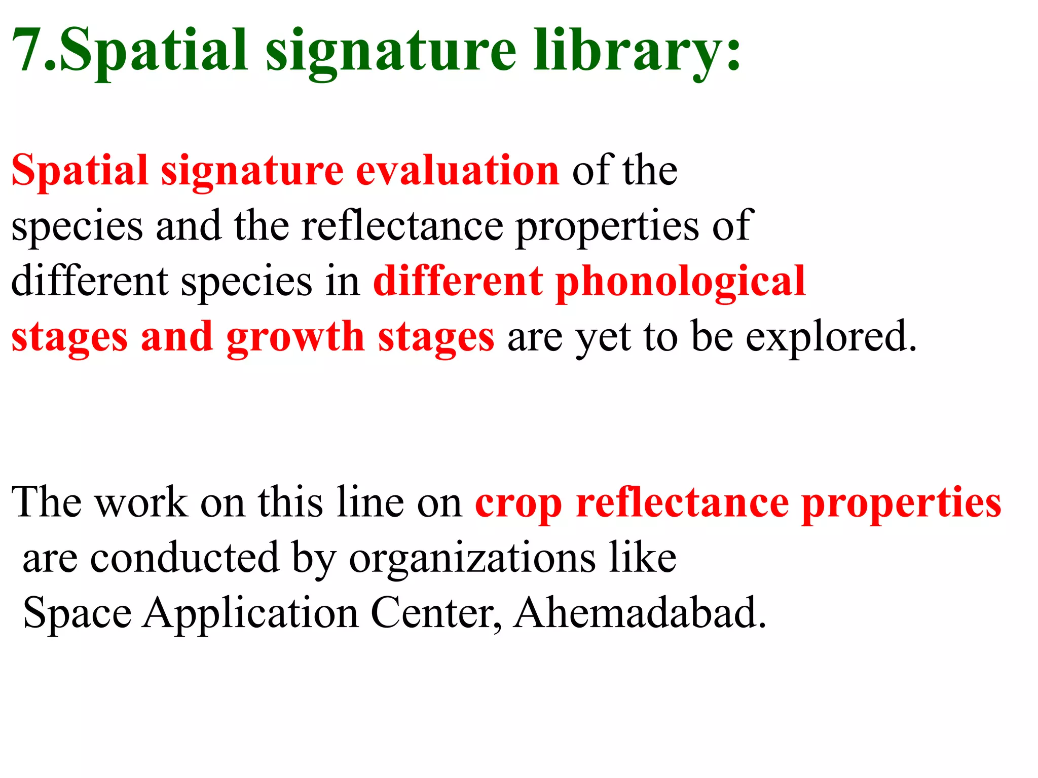 7.Spatial signature library:
Spatial signature evaluation of the
species and the reflectance properties of
different species in different phonological
stages and growth stages are yet to be explored.


The work on this line on crop reflectance properties
are conducted by organizations like
Space Application Center, Ahemadabad.
 