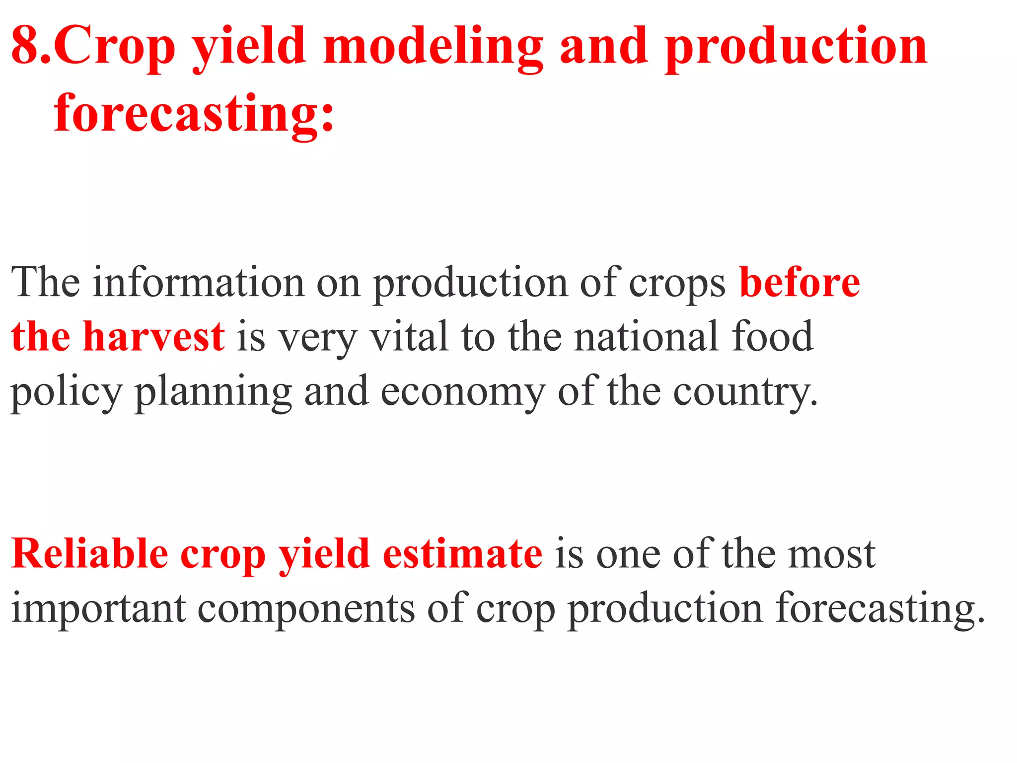 8.Crop yield modeling and production
  forecasting:

The information on production of crops before
the harvest is very vital to the national food
policy planning and economy of the country.


Reliable crop yield estimate is one of the most
important components of crop production forecasting.
 