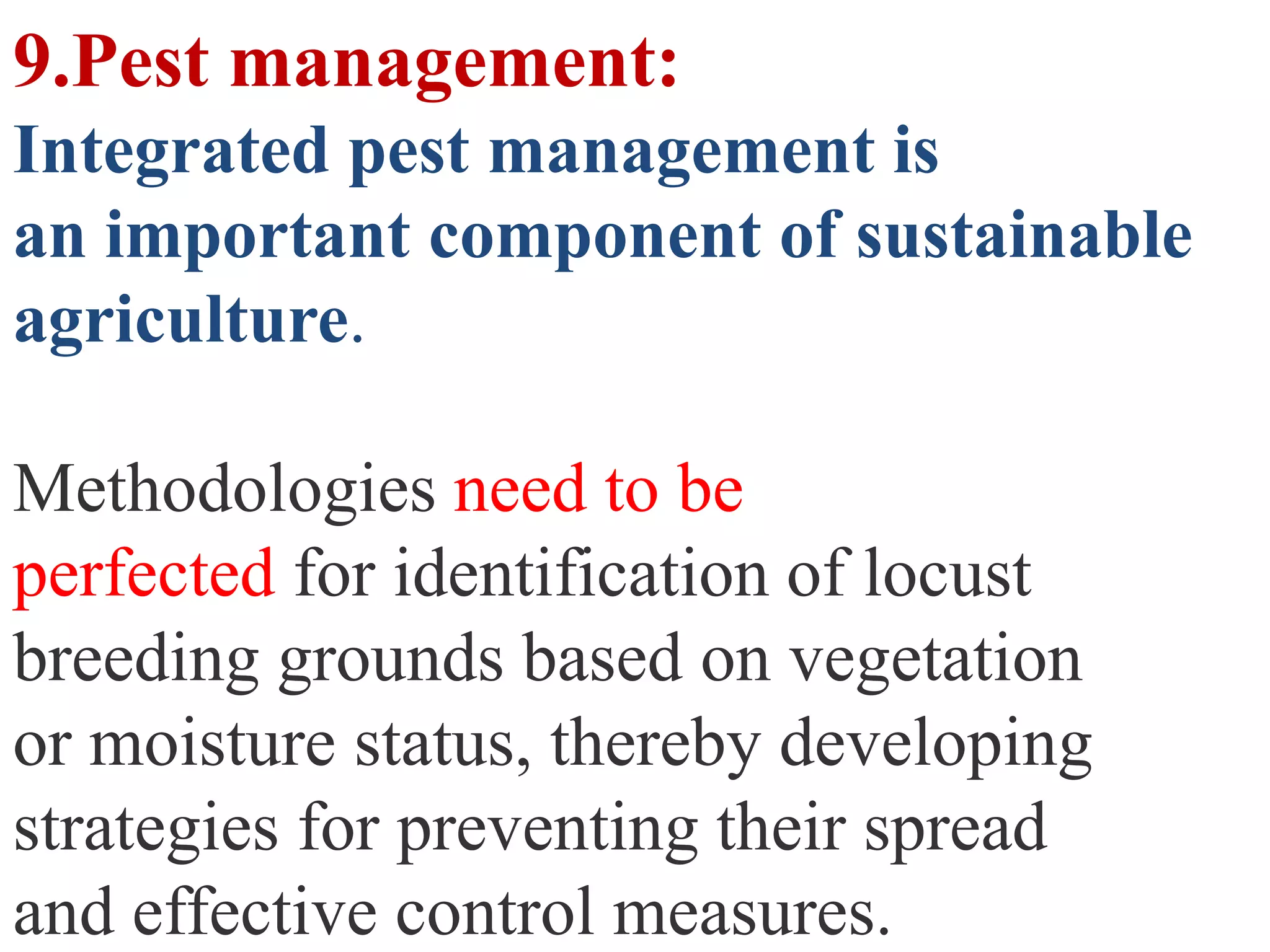 9.Pest management:
Integrated pest management is
an important component of sustainable
agriculture.

Methodologies need to be
perfected for identification of locust
breeding grounds based on vegetation
or moisture status, thereby developing
strategies for preventing their spread
and effective control measures.
 