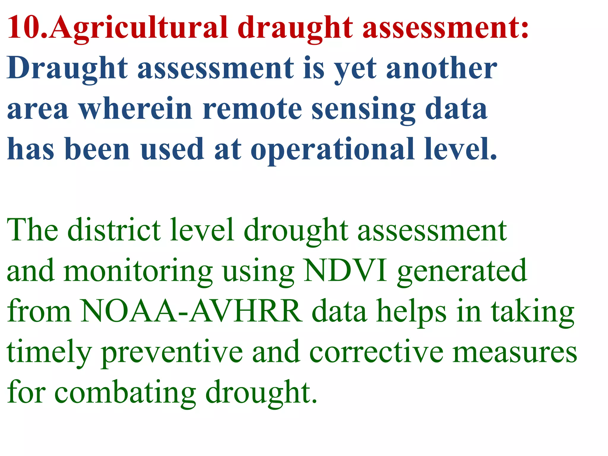 10.Agricultural draught assessment:
Draught assessment is yet another
area wherein remote sensing data
has been used at operational level.

The district level drought assessment
and monitoring using NDVI generated
from NOAA-AVHRR data helps in taking
timely preventive and corrective measures
for combating drought.
 