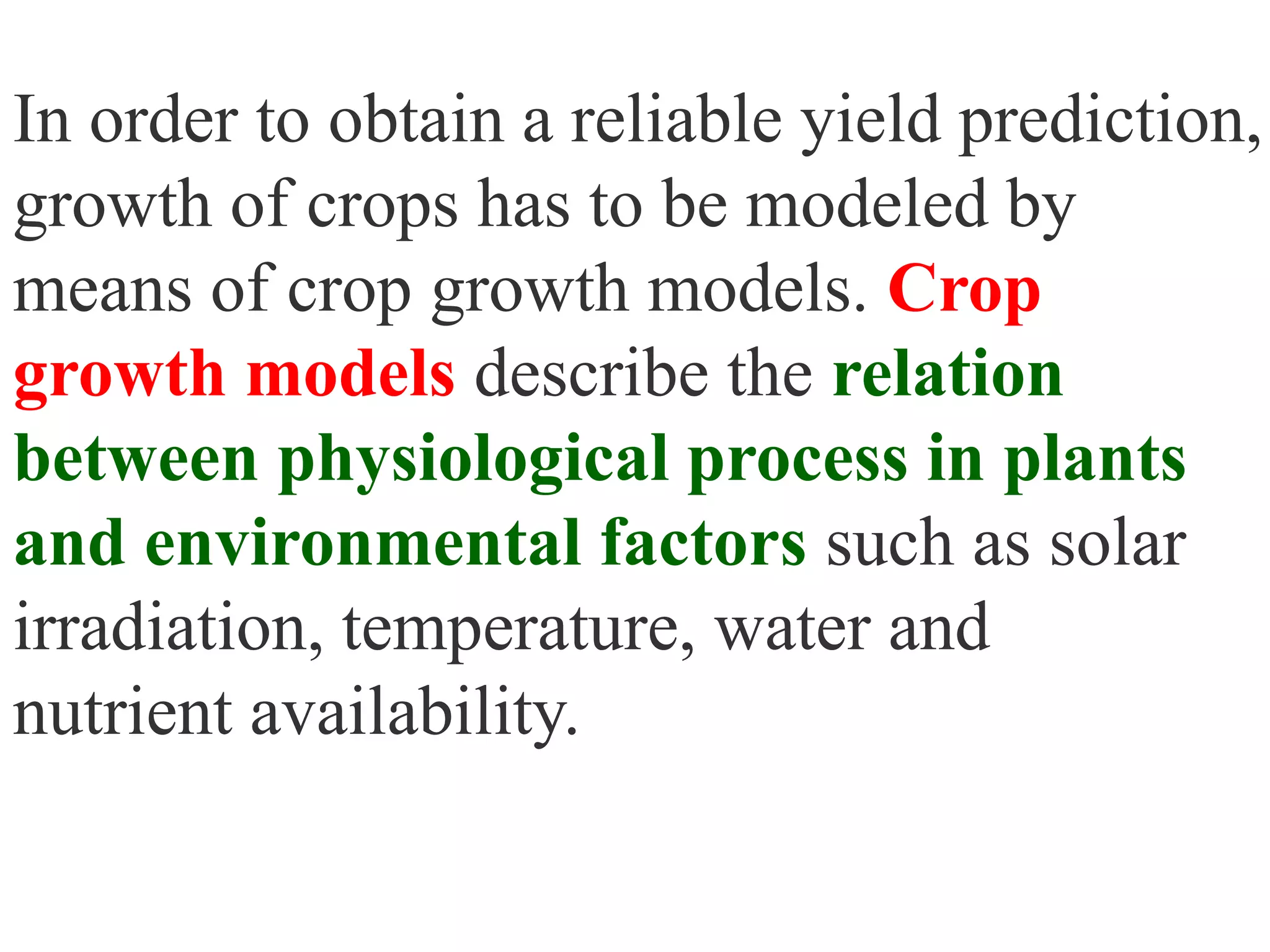 In order to obtain a reliable yield prediction,
growth of crops has to be modeled by
means of crop growth models. Crop
growth models describe the relation
between physiological process in plants
and environmental factors such as solar
irradiation, temperature, water and
nutrient availability.
 
