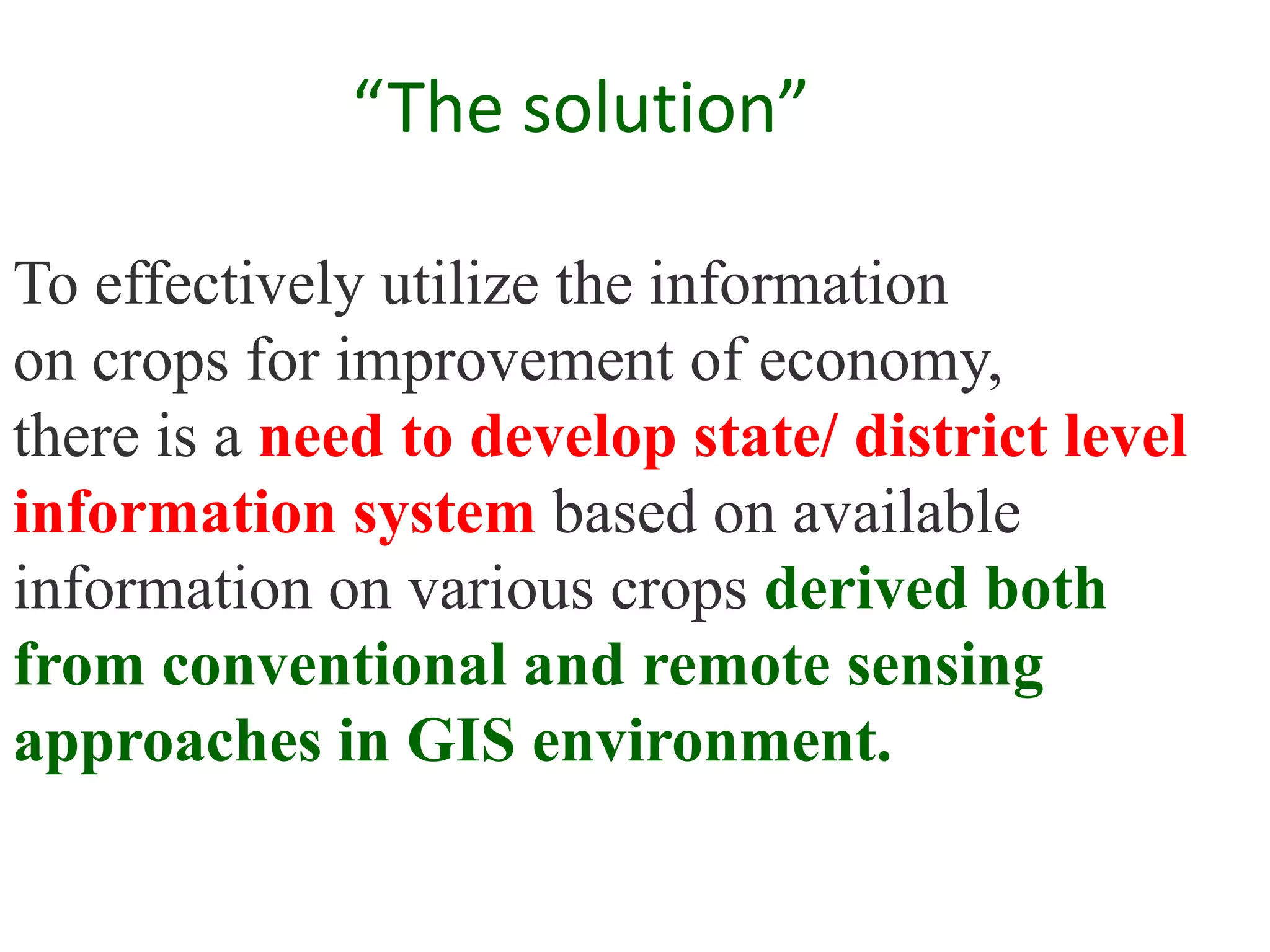 “The solution”

To effectively utilize the information
on crops for improvement of economy,
there is a need to develop state/ district level
information system based on available
information on various crops derived both
from conventional and remote sensing
approaches in GIS environment.
 