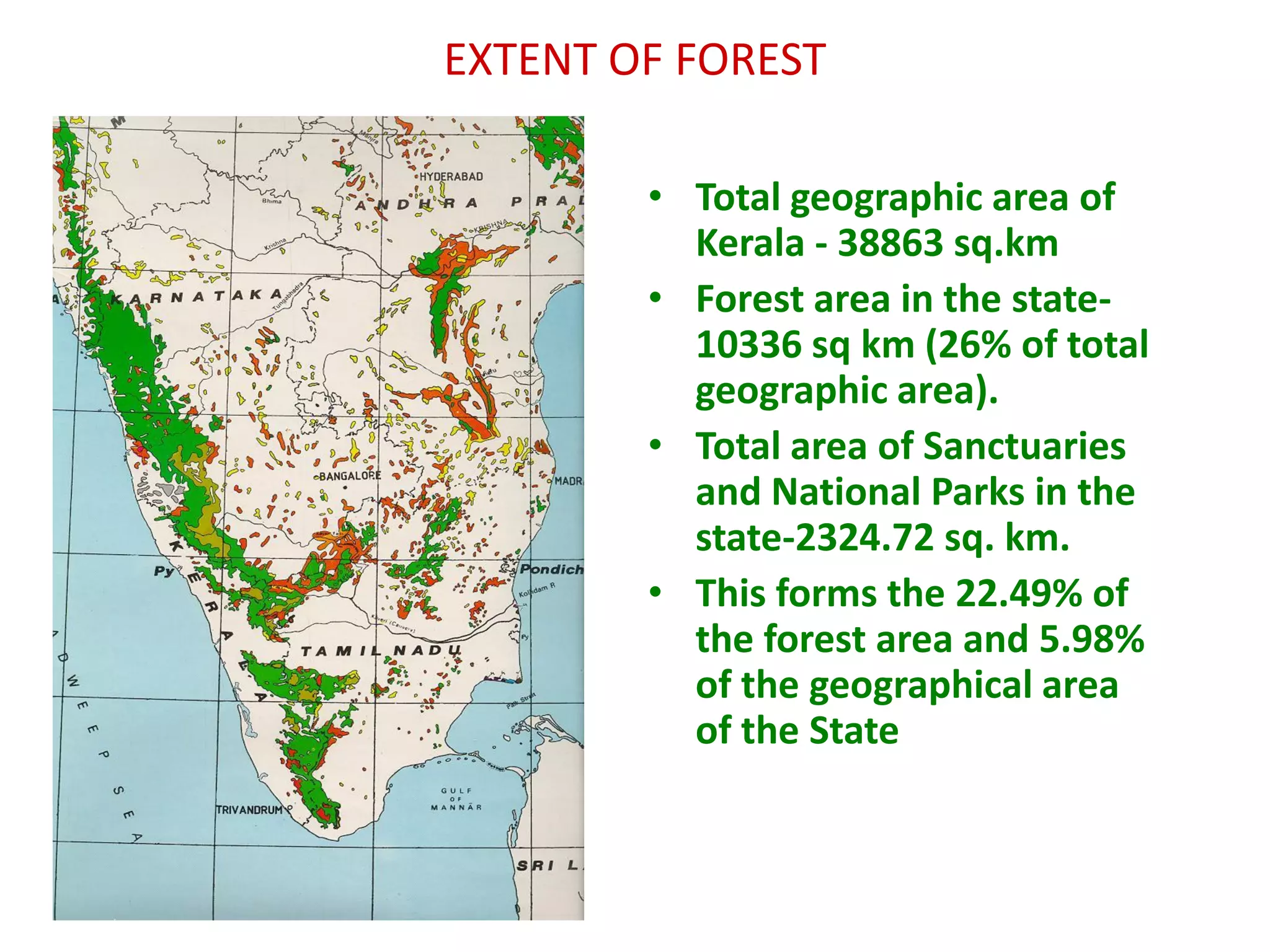 EXTENT OF FOREST

        • Total geographic area of
          Kerala - 38863 sq.km
        • Forest area in the state-
          10336 sq km (26% of total
          geographic area).
        • Total area of Sanctuaries
          and National Parks in the
          state-2324.72 sq. km.
        • This forms the 22.49% of
          the forest area and 5.98%
          of the geographical area
          of the State
 