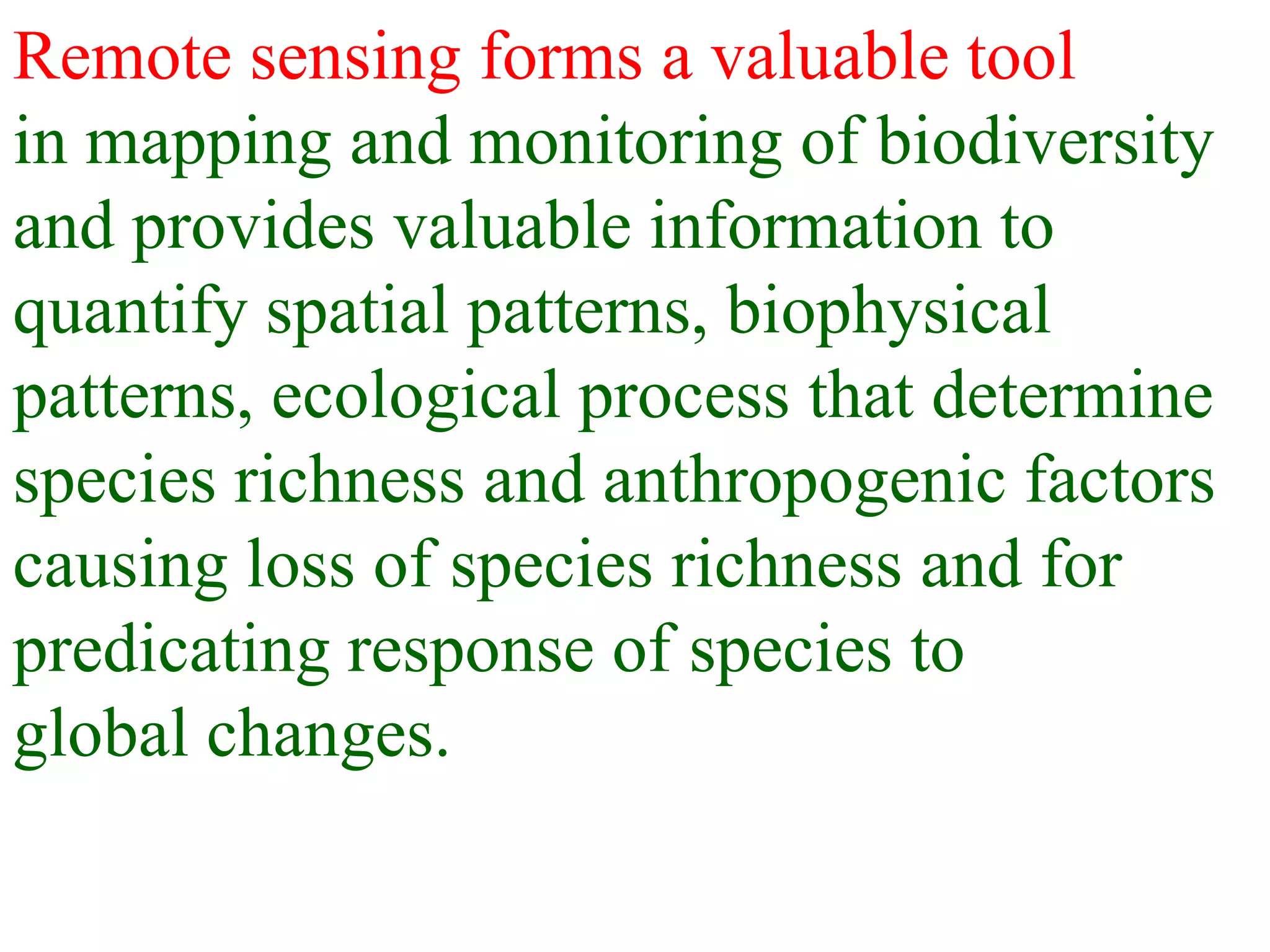 Remote sensing forms a valuable tool
in mapping and monitoring of biodiversity
and provides valuable information to
quantify spatial patterns, biophysical
patterns, ecological process that determine
species richness and anthropogenic factors
causing loss of species richness and for
predicating response of species to
global changes.
 